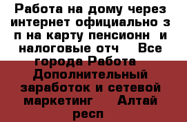Работа на дому,через интернет,официально,з/п на карту,пенсионн. и налоговые отч. - Все города Работа » Дополнительный заработок и сетевой маркетинг   . Алтай респ.
